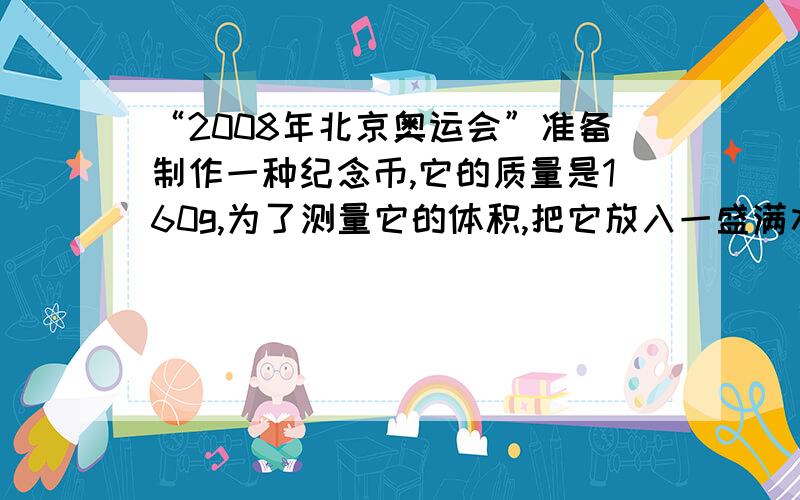 “2008年北京奥运会”准备制作一种纪念币,它的质量是160g,为了测量它的体积,把它放入一盛满水的量筒中