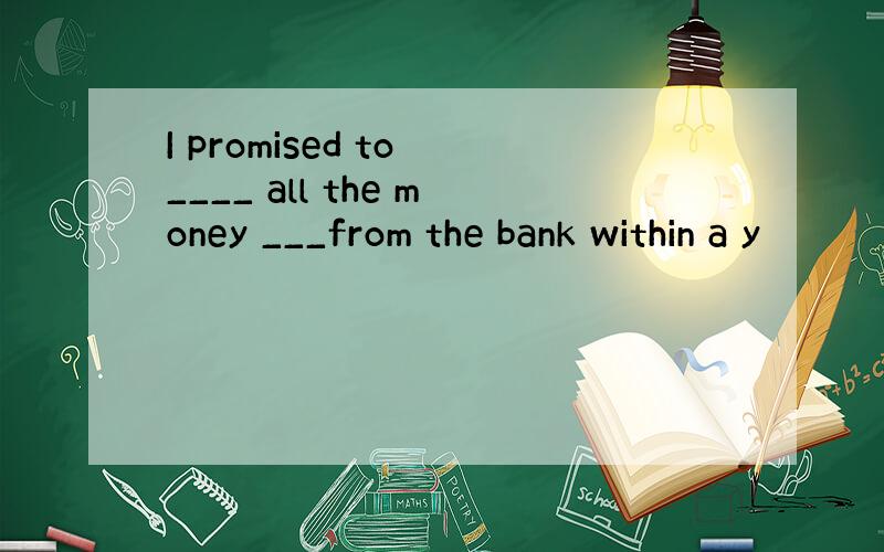 I promised to ____ all the money ___from the bank within a y