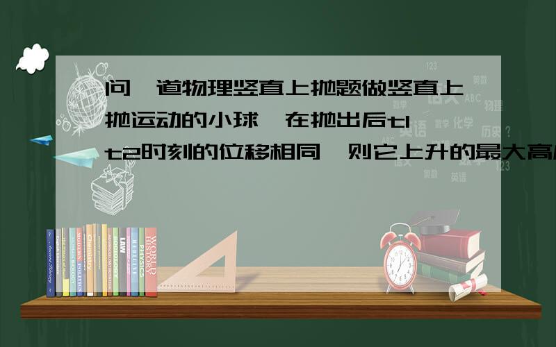 问一道物理竖直上抛题做竖直上抛运动的小球,在抛出后t1 t2时刻的位移相同,则它上升的最大高度为多少答对加分