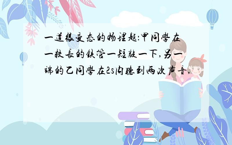 一道很变态的物理题：甲同学在一较长的铁管一短敲一下,另一端的乙同学在2s内听到两次声音,