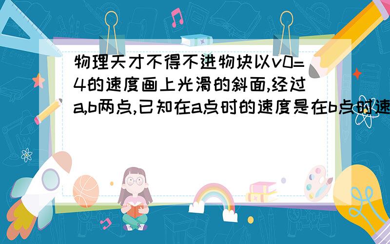 物理天才不得不进物块以v0=4的速度画上光滑的斜面,经过a,b两点,已知在a点时的速度是在b点时速度的2倍,点b再经0.