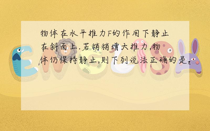 物体在水平推力F的作用下静止在斜面上.若稍稍增大推力,物体仍保持静止,则下列说法正确的是：