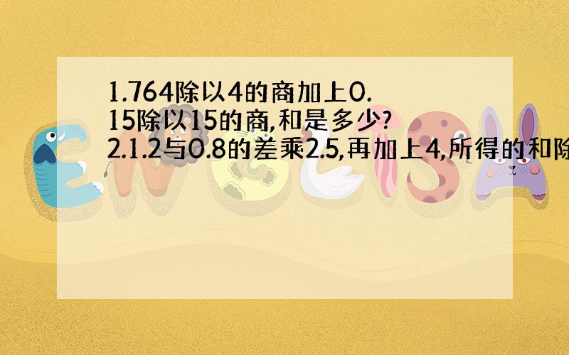 1.764除以4的商加上0.15除以15的商,和是多少?2.1.2与0.8的差乘2.5,再加上4,所得的和除以0.5得多