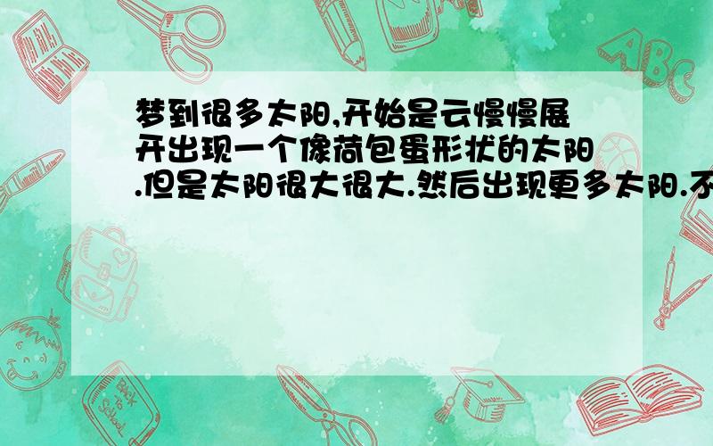 梦到很多太阳,开始是云慢慢展开出现一个像荷包蛋形状的太阳.但是太阳很大很大.然后出现更多太阳.不记得有多少个.过了会到了