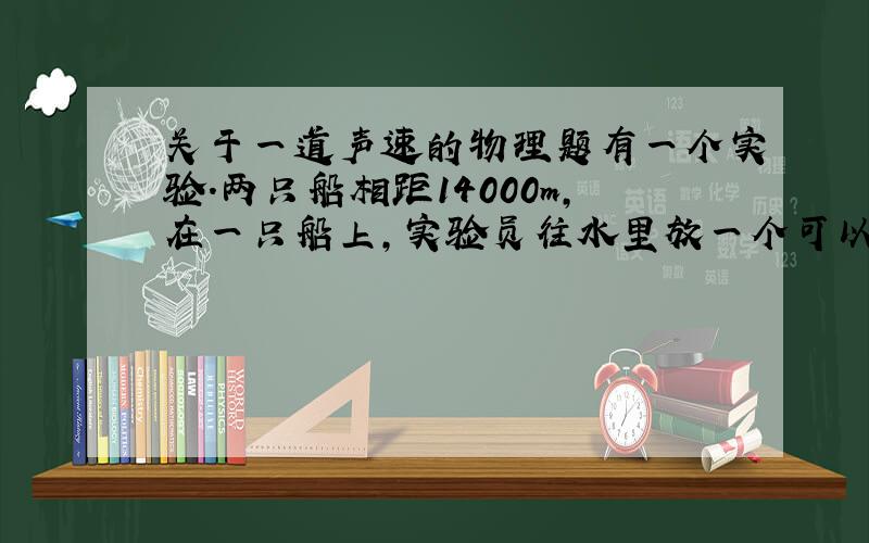 关于一道声速的物理题有一个实验.两只船相距14000m,在一只船上,实验员往水里放一个可以发声的钟,当他敲钟的时候,船上