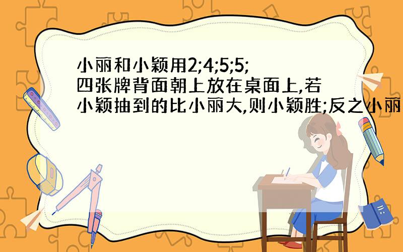 小丽和小颖用2;4;5;5;四张牌背面朝上放在桌面上,若小颖抽到的比小丽大,则小颖胜;反之小丽胜,