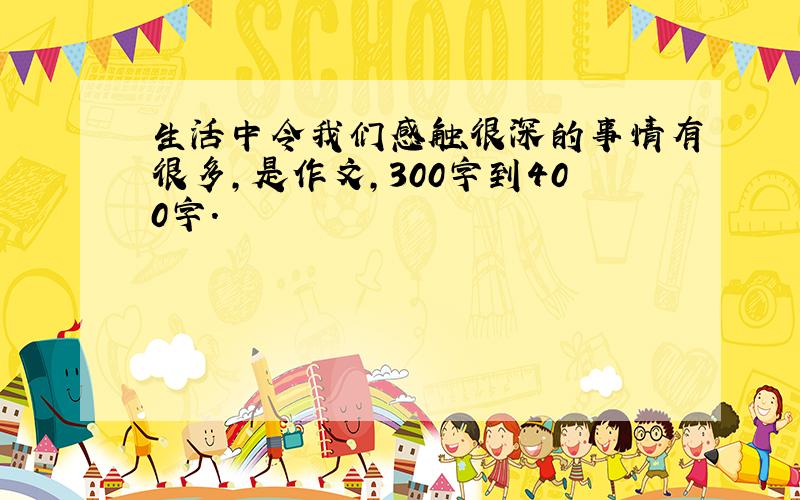 生活中令我们感触很深的事情有很多,是作文,300字到400字.