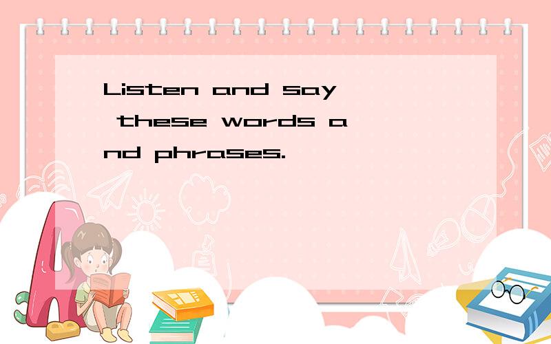 Listen and say these words and phrases.