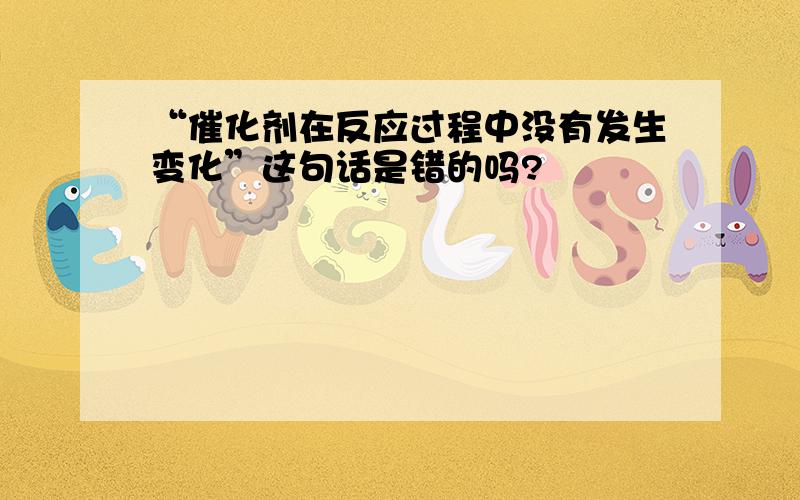 “催化剂在反应过程中没有发生变化”这句话是错的吗?