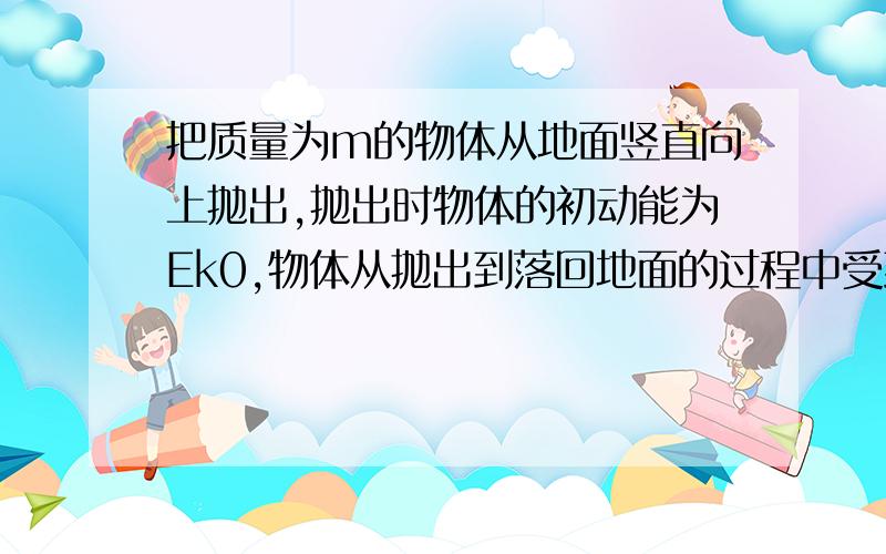 把质量为m的物体从地面竖直向上抛出,抛出时物体的初动能为Ek0,物体从抛出到落回地面的过程中受到的空气阻力的大小恒为重力