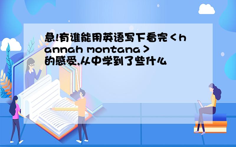 急!有谁能用英语写下看完＜hannah montana＞的感受,从中学到了些什么