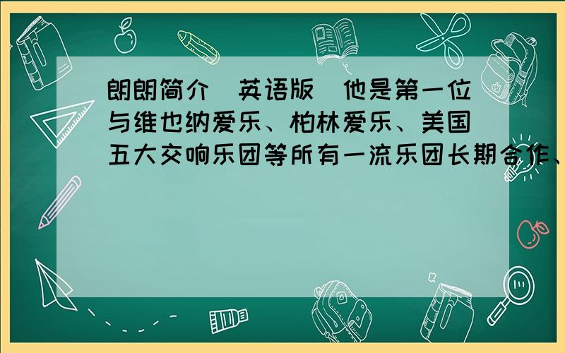 朗朗简介（英语版）他是第一位与维也纳爱乐、柏林爱乐、美国五大交响乐团等所有一流乐团长期合作、并在全世界所有著名音乐厅举办