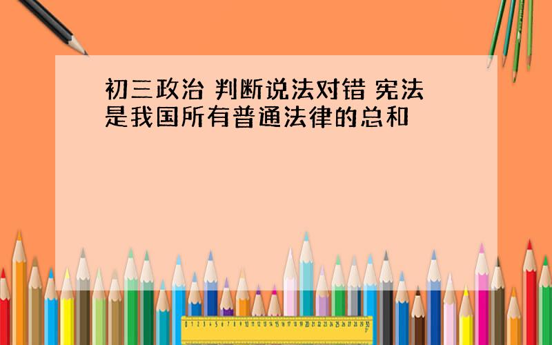 初三政治 判断说法对错 宪法是我国所有普通法律的总和