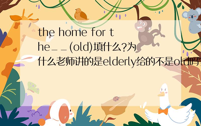 the home for the__(old)填什么?为什么老师讲的是elderly给的不是old吗?（我认为是olde