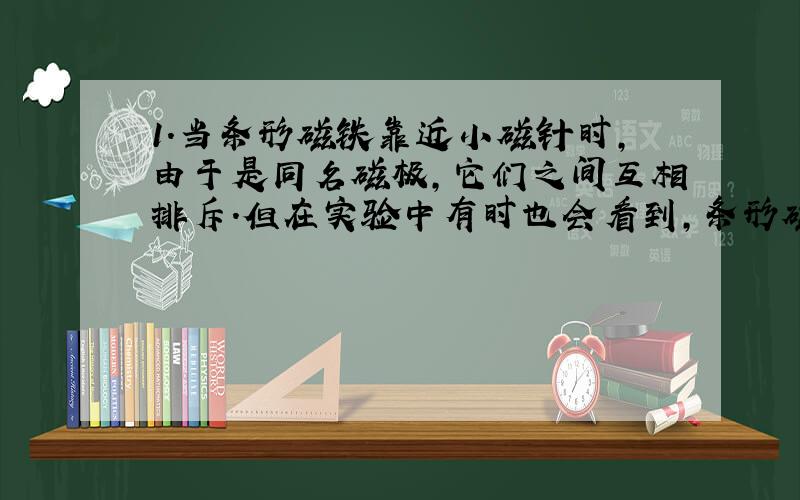 1.当条形磁铁靠近小磁针时,由于是同名磁极,它们之间互相排斥.但在实验中有时也会看到,条形磁铁离小磁针太近时,它们之间会