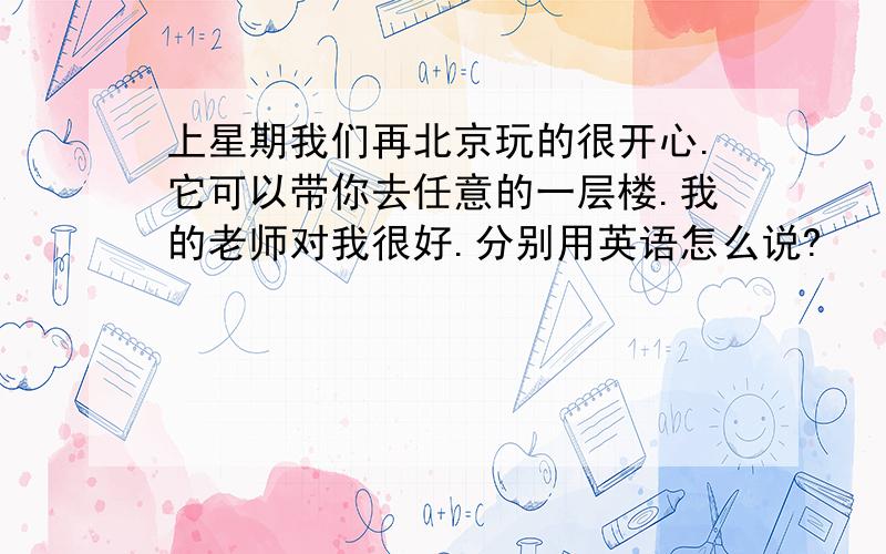 上星期我们再北京玩的很开心.它可以带你去任意的一层楼.我的老师对我很好.分别用英语怎么说?