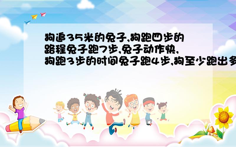 狗追35米的兔子,狗跑四步的路程兔子跑7步,兔子动作快,狗跑3步的时间兔子跑4步,狗至少跑出多远能追上兔子?