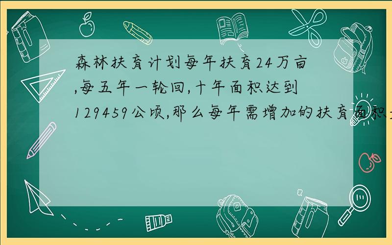 森林扶育计划每年扶育24万亩,每五年一轮回,十年面积达到129459公顷,那么每年需增加的扶育面积是多少?