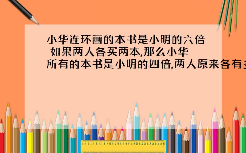 小华连环画的本书是小明的六倍 如果两人各买两本,那么小华所有的本书是小明的四倍,两人原来各有多少本?