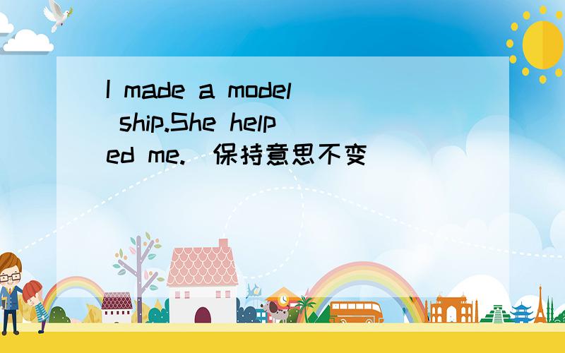 I made a model ship.She helped me.(保持意思不变)