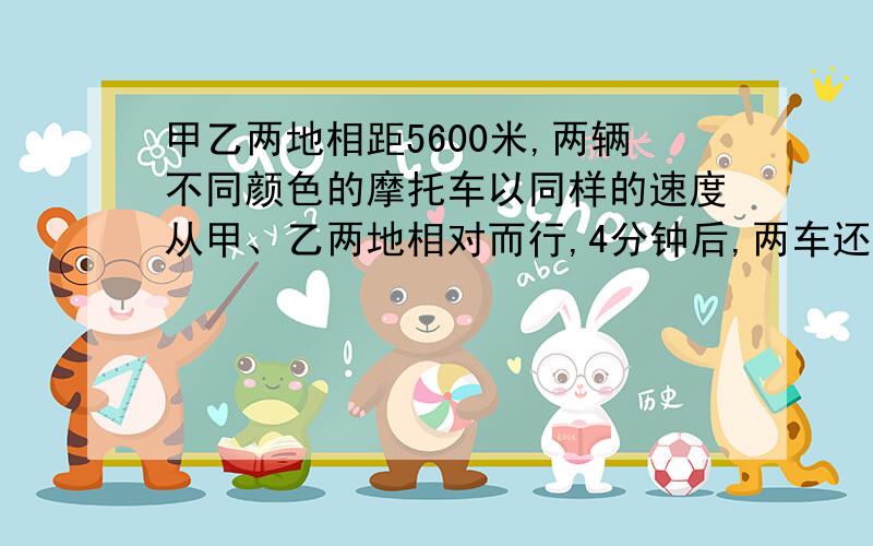 甲乙两地相距5600米,两辆不同颜色的摩托车以同样的速度从甲、乙两地相对而行,4分钟后,两车还相距800米,