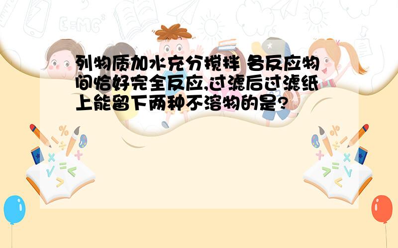 列物质加水充分搅拌 各反应物间恰好完全反应,过滤后过滤纸上能留下两种不溶物的是?