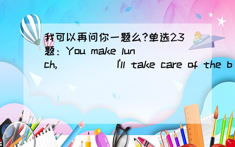 我可以再问你一题么?单选23题：You make lunch,_____ I'll take care of the b