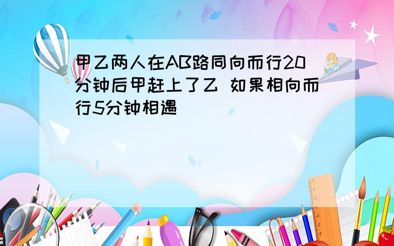 甲乙两人在AB路同向而行20分钟后甲赶上了乙 如果相向而行5分钟相遇