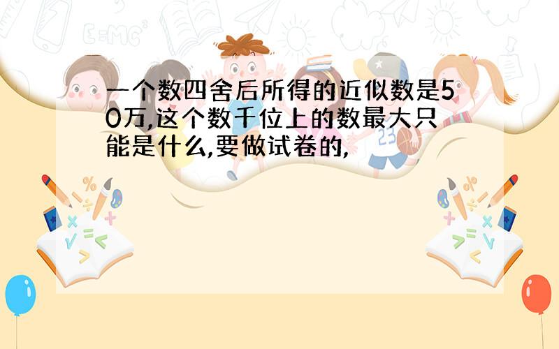 一个数四舍后所得的近似数是50万,这个数千位上的数最大只能是什么,要做试卷的,