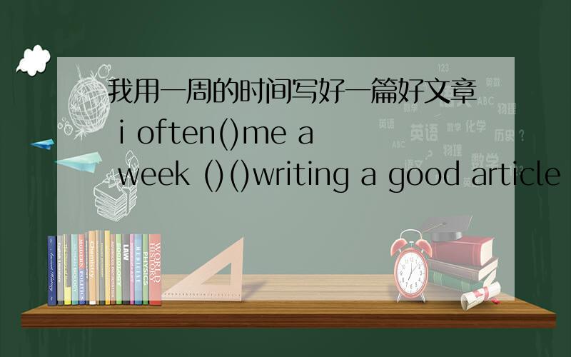 我用一周的时间写好一篇好文章 i often()me a week ()()writing a good article