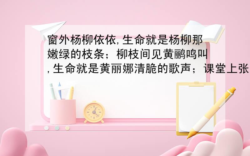 窗外杨柳依依,生命就是杨柳那嫩绿的枝条；柳枝间见黄鹂鸣叫,生命就是黄丽娜清脆的歌声；课堂上张张笑脸,生命就是同学那如花的