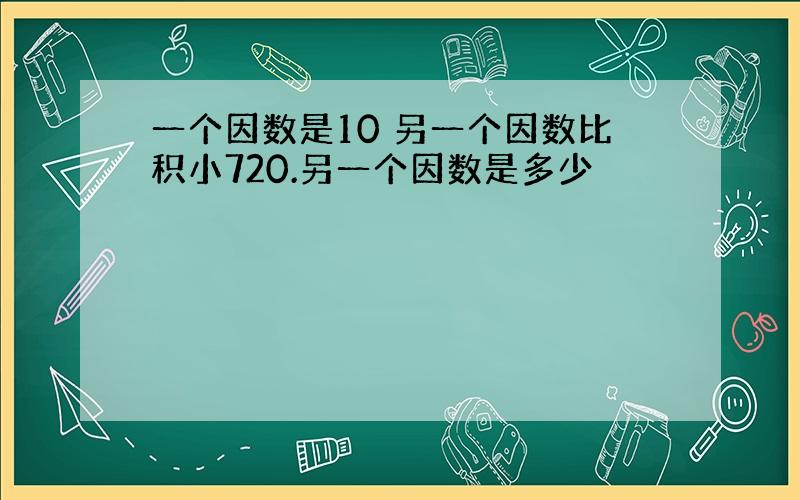 一个因数是10 另一个因数比积小720.另一个因数是多少