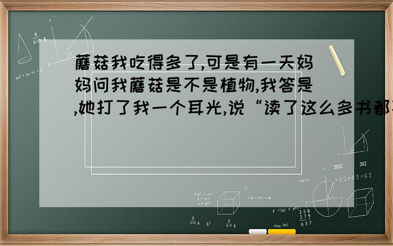 蘑菇我吃得多了,可是有一天妈妈问我蘑菇是不是植物,我答是,她打了我一个耳光,说“读了这么多书都不知道蘑菇是一种细菌”