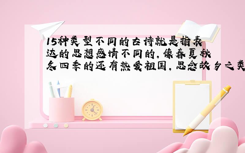 15种类型不同的古诗就是指表达的思想感情不同的,像春夏秋冬四季的还有热爱祖国,思念故乡之类的帮帮忙啊,