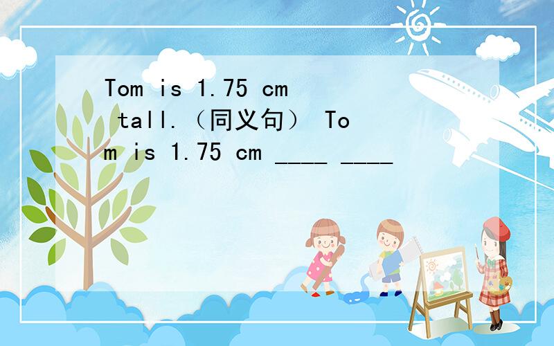 Tom is 1.75 cm tall.（同义句） Tom is 1.75 cm ____ ____