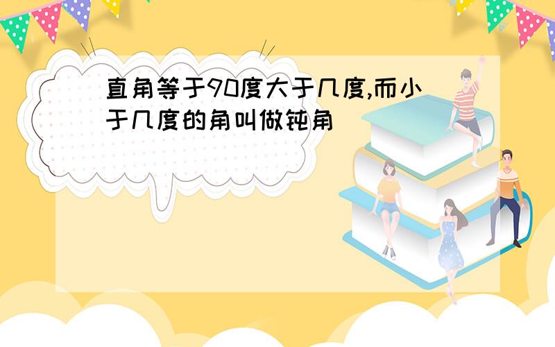 直角等于90度大于几度,而小于几度的角叫做钝角