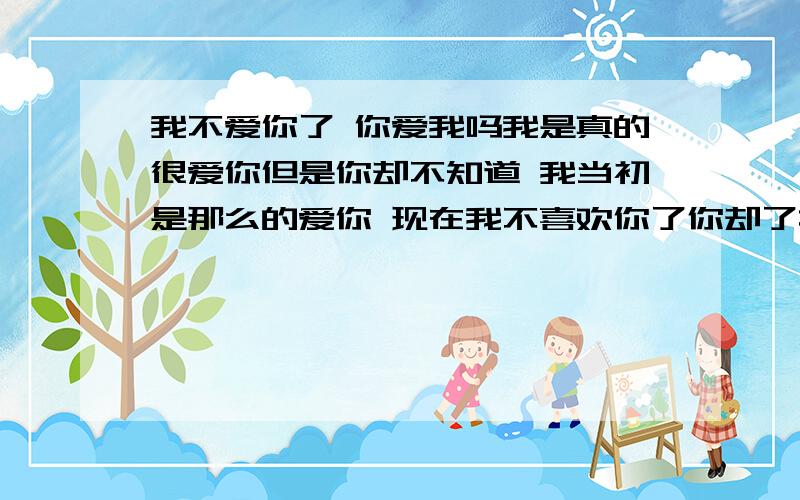 我不爱你了 你爱我吗我是真的很爱你但是你却不知道 我当初是那么的爱你 现在我不喜欢你了你却了找我 我不知道这是好还是坏