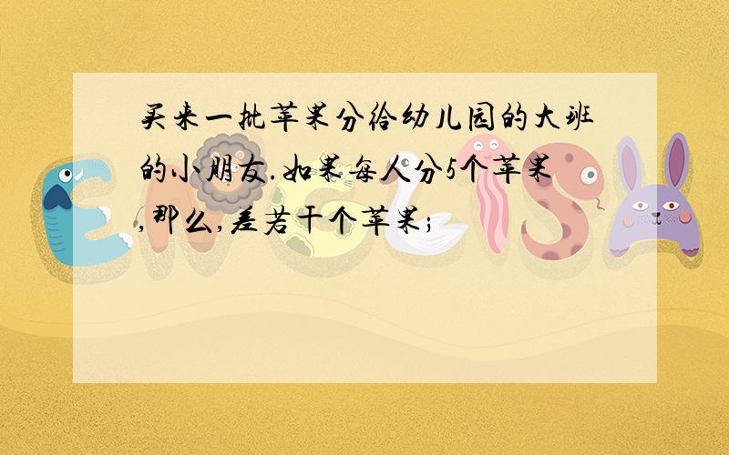 买来一批苹果分给幼儿园的大班的小朋友.如果每人分5个苹果,那么,差若干个苹果;