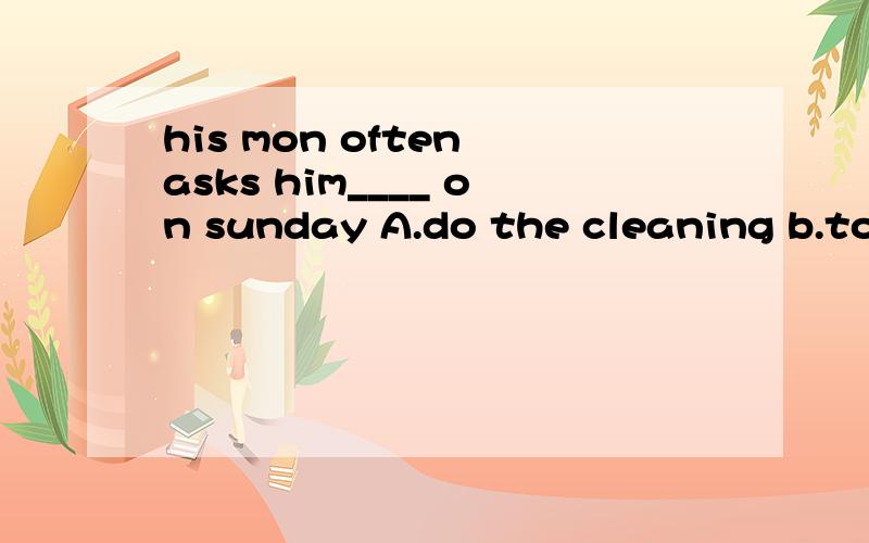 his mon often asks him____ on sunday A.do the cleaning b.to