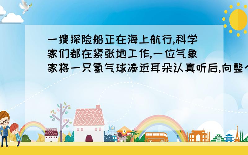 一搜探险船正在海上航行,科学家们都在紧张地工作,一位气象家将一只氢气球凑近耳朵认真听后,向整个探险队发出了紧急报告：“海