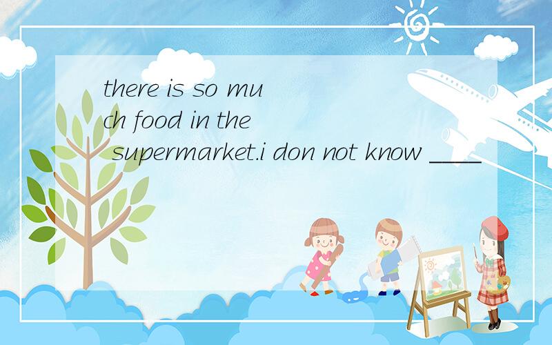 there is so much food in the supermarket.i don not know ____