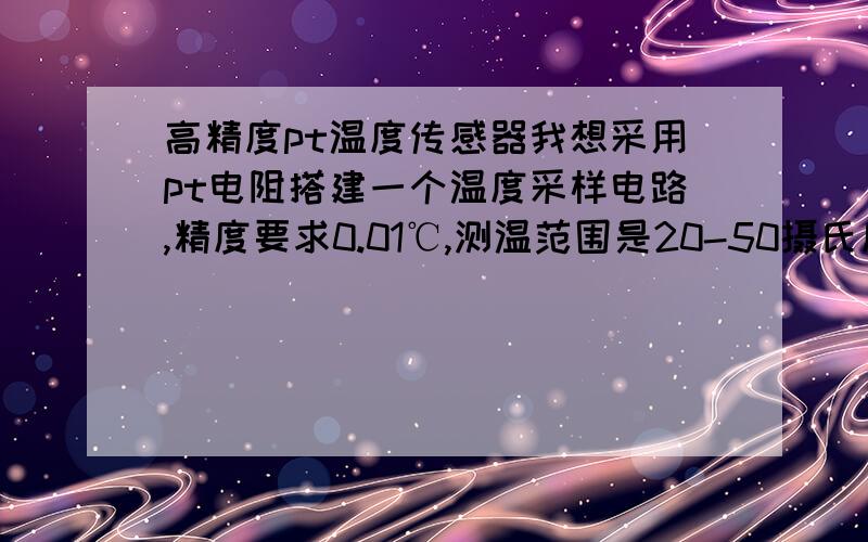 高精度pt温度传感器我想采用pt电阻搭建一个温度采样电路,精度要求0.01℃,测温范围是20-50摄氏度,采用什么pt电