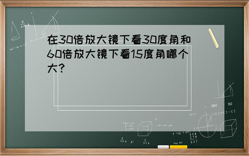 在30倍放大镜下看30度角和60倍放大镜下看15度角哪个大?