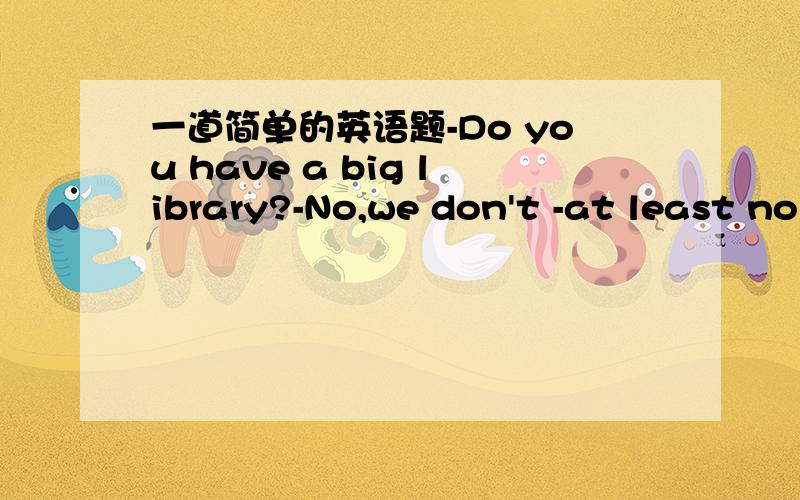 一道简单的英语题-Do you have a big library?-No,we don't -at least no