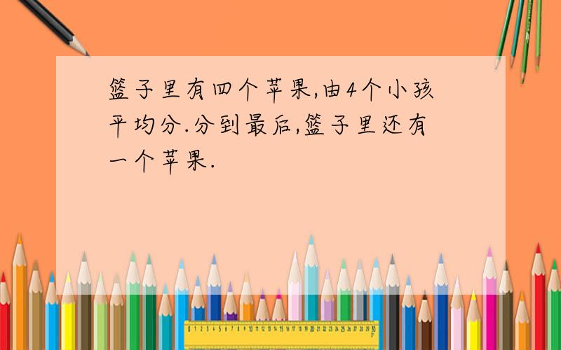 篮子里有四个苹果,由4个小孩平均分.分到最后,篮子里还有一个苹果.