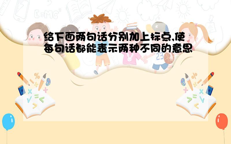 给下面两句话分别加上标点,使每句话都能表示两种不同的意思