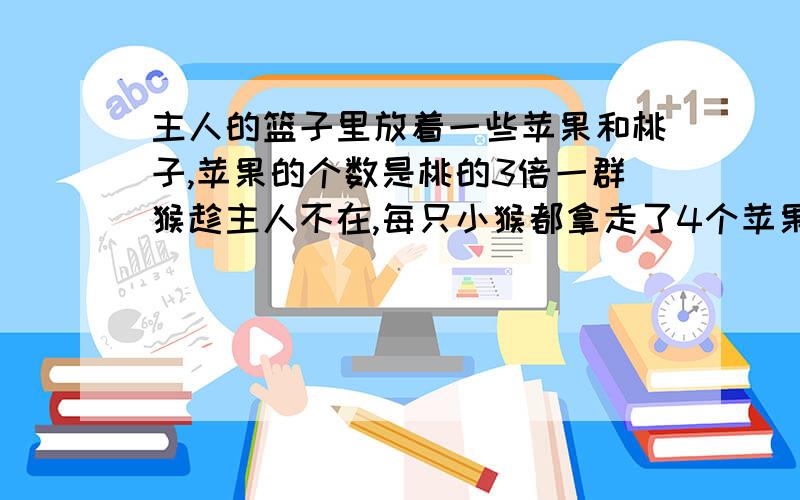 主人的篮子里放着一些苹果和桃子,苹果的个数是桃的3倍一群猴趁主人不在,每只小猴都拿走了4个苹果和2个桃