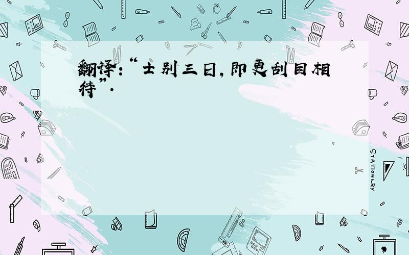 翻译：“士别三日,即更刮目相待”.