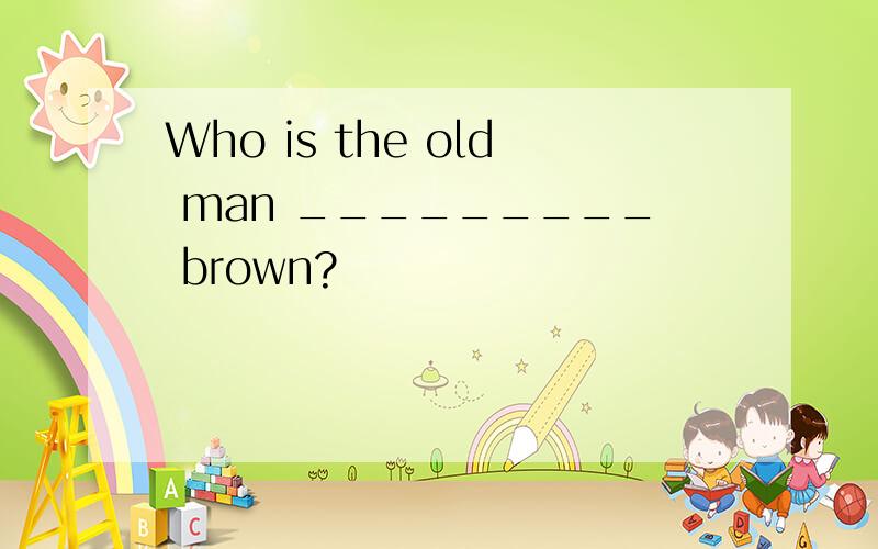 Who is the old man _________ brown?