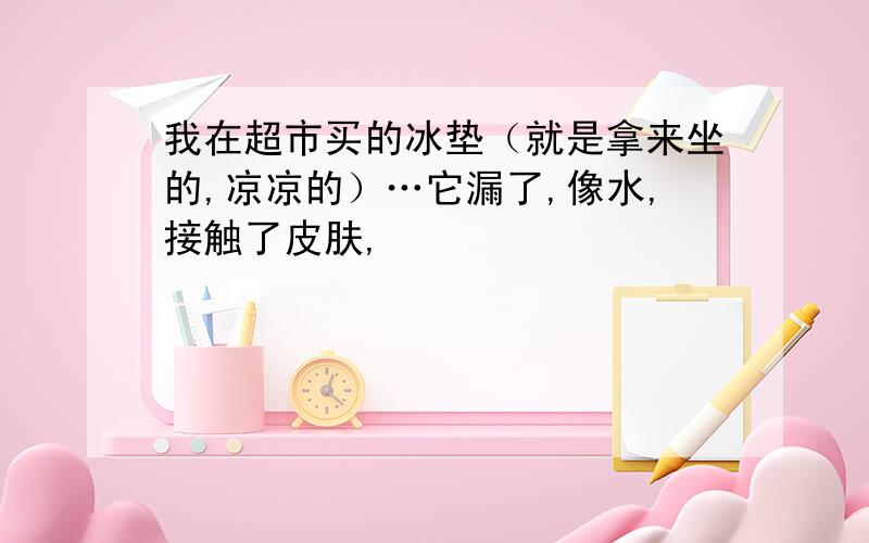 我在超市买的冰垫（就是拿来坐的,凉凉的）…它漏了,像水,接触了皮肤,